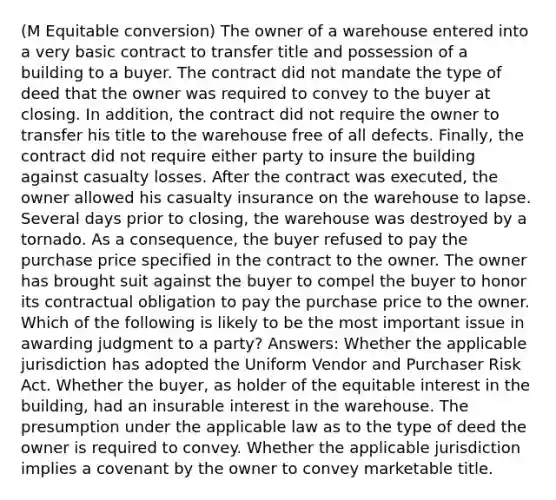 (M Equitable conversion) The owner of a warehouse entered into a very basic contract to transfer title and possession of a building to a buyer. The contract did not mandate the type of deed that the owner was required to convey to the buyer at closing. In addition, the contract did not require the owner to transfer his title to the warehouse free of all defects. Finally, the contract did not require either party to insure the building against casualty losses. After the contract was executed, the owner allowed his casualty insurance on the warehouse to lapse. Several days prior to closing, the warehouse was destroyed by a tornado. As a consequence, the buyer refused to pay the purchase price specified in the contract to the owner. The owner has brought suit against the buyer to compel the buyer to honor its contractual obligation to pay the purchase price to the owner. Which of the following is likely to be the most important issue in awarding judgment to a party? Answers: Whether the applicable jurisdiction has adopted the Uniform Vendor and Purchaser Risk Act. Whether the buyer, as holder of the equitable interest in the building, had an insurable interest in the warehouse. The presumption under the applicable law as to the type of deed the owner is required to convey. Whether the applicable jurisdiction implies a covenant by the owner to convey marketable title.