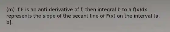 (m) If F is an anti-derivative of f, then integral b to a f(x)dx represents the slope of the secant line of F(x) on the interval [a, b].