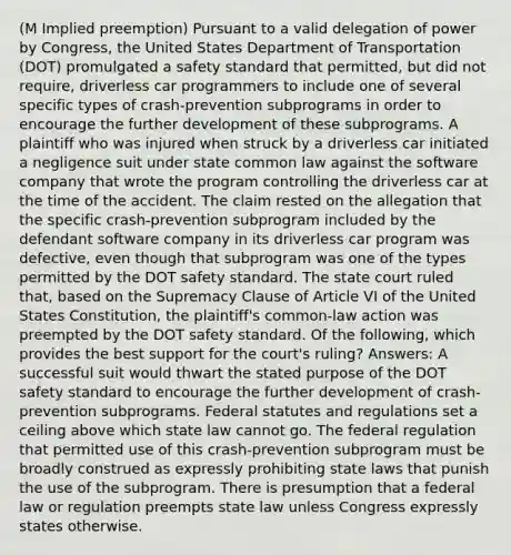 (M Implied preemption) Pursuant to a valid delegation of power by Congress, the United States Department of Transportation (DOT) promulgated a safety standard that permitted, but did not require, driverless car programmers to include one of several specific types of crash-prevention subprograms in order to encourage the further development of these subprograms. A plaintiff who was injured when struck by a driverless car initiated a negligence suit under state common law against the software company that wrote the program controlling the driverless car at the time of the accident. The claim rested on the allegation that the specific crash-prevention subprogram included by the defendant software company in its driverless car program was defective, even though that subprogram was one of the types permitted by the DOT safety standard. The state court ruled that, based on the Supremacy Clause of Article VI of the United States Constitution, the plaintiff's common-law action was preempted by the DOT safety standard. Of the following, which provides the best support for the court's ruling? Answers: A successful suit would thwart the stated purpose of the DOT safety standard to encourage the further development of crash-prevention subprograms. Federal statutes and regulations set a ceiling above which state law cannot go. The federal regulation that permitted use of this crash-prevention subprogram must be broadly construed as expressly prohibiting state laws that punish the use of the subprogram. There is presumption that a federal law or regulation preempts state law unless Congress expressly states otherwise.