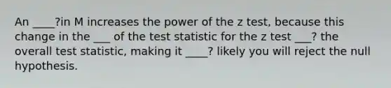 An ____?in M increases the power of the z test, because this change in the ___ of the test statistic for the z test ___? the overall test statistic, making it ____? likely you will reject the null hypothesis.