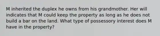 M inherited the duplex he owns from his grandmother. Her will indicates that M could keep the property as long as he does not build a bar on the land. What type of possessory interest does M have in the property?