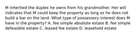 M inherited the duplex he owns from his grandmother. Her will indicates that M could keep the property as long as he does not build a bar on the land. What type of possessory interest does M have in the property? A. fee simple absolute estate B. fee simple defeasible estate C. leased fee estate D. leasehold estate