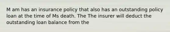 M am has an insurance policy that also has an outstanding policy loan at the time of Ms death. The The insurer will deduct the outstanding loan balance from the