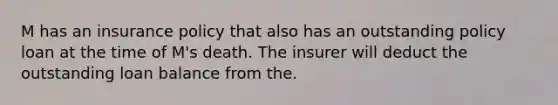 M has an insurance policy that also has an outstanding policy loan at the time of M's death. The insurer will deduct the outstanding loan balance from the.