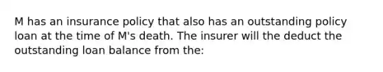 M has an insurance policy that also has an outstanding policy loan at the time of M's death. The insurer will the deduct the outstanding loan balance from the: