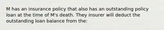 M has an insurance policy that also has an outstanding policy loan at the time of M's death. They insurer will deduct the outstanding loan balance from the: