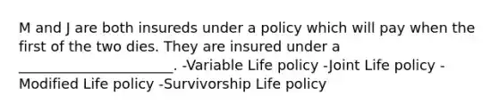 M and J are both insureds under a policy which will pay when the first of the two dies. They are insured under a ______________________. -Variable Life policy -Joint Life policy -Modified Life policy -Survivorship Life policy