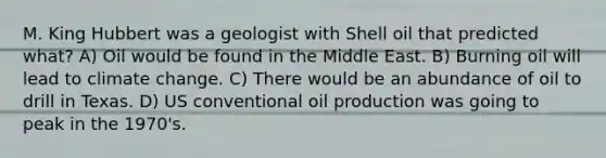 M. King Hubbert was a geologist with Shell oil that predicted what? A) Oil would be found in the Middle East. B) Burning oil will lead to climate change. C) There would be an abundance of oil to drill in Texas. D) US conventional oil production was going to peak in the 1970's.