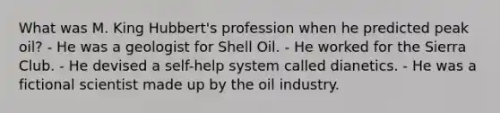 What was M. King Hubbert's profession when he predicted peak oil? - He was a geologist for Shell Oil. - He worked for the Sierra Club. - He devised a self-help system called dianetics. - He was a fictional scientist made up by the oil industry.