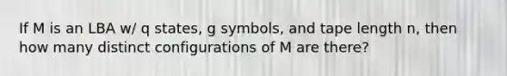 If M is an LBA w/ q states, g symbols, and tape length n, then how many distinct configurations of M are there?