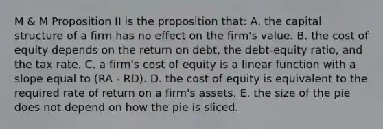 M & M Proposition II is the proposition that: A. the capital structure of a firm has no effect on the firm's value. B. the cost of equity depends on the return on debt, the debt-equity ratio, and the tax rate. C. a firm's cost of equity is a linear function with a slope equal to (RA - RD). D. the cost of equity is equivalent to the required rate of return on a firm's assets. E. the size of the pie does not depend on how the pie is sliced.