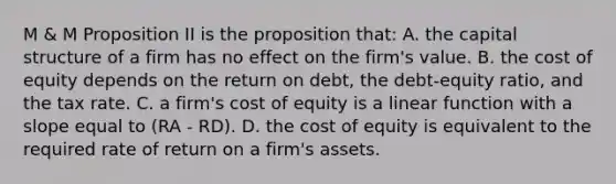 M & M Proposition II is the proposition that: A. the capital structure of a firm has no effect on the firm's value. B. the cost of equity depends on the return on debt, the debt-equity ratio, and the tax rate. C. a firm's cost of equity is a linear function with a slope equal to (RA - RD). D. the cost of equity is equivalent to the required rate of return on a firm's assets.