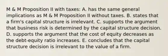 M & M Proposition II with taxes: A. has the same general implications as M & M Proposition II without taxes. B. states that a firm's capital structure is irrelevant. C. supports the argument that business risk is determined by the capital structure decision. D. supports the argument that the cost of equity decreases as the debt-equity ratio increases. E. concludes that the capital structure decision is irrelevant to the value of a firm.