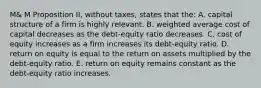 M& M Proposition II, without taxes, states that the: A. capital structure of a firm is highly relevant. B. weighted average cost of capital decreases as the debt-equity ratio decreases. C. cost of equity increases as a firm increases its debt-equity ratio. D. return on equity is equal to the return on assets multiplied by the debt-equity ratio. E. return on equity remains constant as the debt-equity ratio increases.