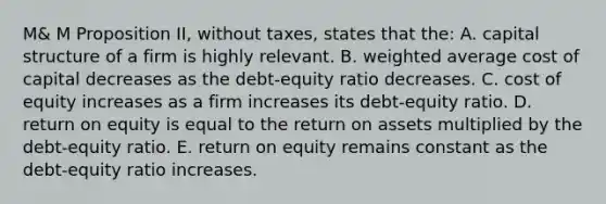 M& M Proposition II, without taxes, states that the: A. capital structure of a firm is highly relevant. B. weighted average cost of capital decreases as the debt-equity ratio decreases. C. cost of equity increases as a firm increases its debt-equity ratio. D. return on equity is equal to the return on assets multiplied by the debt-equity ratio. E. return on equity remains constant as the debt-equity ratio increases.