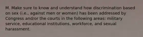 M. Make sure to know and understand how discrimination based on sex (i.e., against men or women) has been addressed by Congress and/or the courts in the following areas: military service, educational institutions, workforce, and sexual harassment.