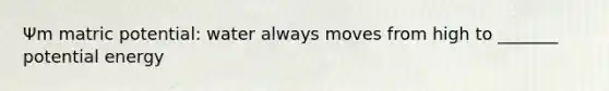 Ψm matric potential: water always moves from high to _______ potential energy