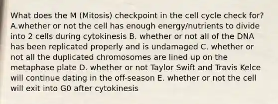 What does the M (Mitosis) checkpoint in the cell cycle check for? A.whether or not the cell has enough energy/nutrients to divide into 2 cells during cytokinesis B. whether or not all of the DNA has been replicated properly and is undamaged C. whether or not all the duplicated chromosomes are lined up on the metaphase plate D. whether or not Taylor Swift and Travis Kelce will continue dating in the off-season E. whether or not the cell will exit into G0 after cytokinesis