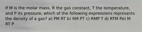 If M is the molar mass, R the gas constant, T the temperature, and P its pressure, which of the following expressions represents the density of a gas? a) PM RT b) RM PT c) RMP T d) RTM Pe) M RT P