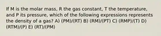 If M is the molar mass, R the gas constant, T the temperature, and P its pressure, which of the following expressions represents the density of a gas? A) (PM)/(RT) B) (RM)/(PT) C) (RMP)/(T) D) (RTM)/(P) E) (RT)/(PM)