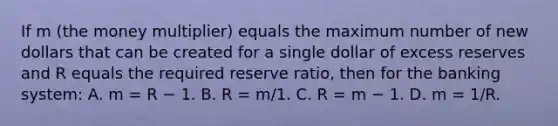 If m (the money multiplier) equals the maximum number of new dollars that can be created for a single dollar of excess reserves and R equals the required reserve ratio, then for the banking system: A. m = R − 1. B. R = m/1. C. R = m − 1. D. m = 1/R.