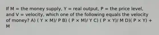 If M = the money supply, Y = real output, P = the price level, and V = velocity, which one of the following equals the velocity of money? A) ( Y × M)/ P B) ( P × M)/ Y C) ( P × Y)/ M D)( P × Y) + M