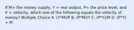 If M= the money supply, Y = real output, P= the price level, and V = velocity, which one of the following equals the velocity of money? Multiple Choice A. (Y*M)/P B. (P*M)/Y C. (P*Y)/M D. (P*Y) + M