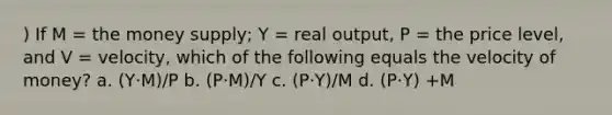 ) If M = the money supply; Y = real output, P = the price level, and V = velocity, which of the following equals the velocity of money? a. (Y·M)/P b. (P·M)/Y c. (P·Y)/M d. (P·Y) +M