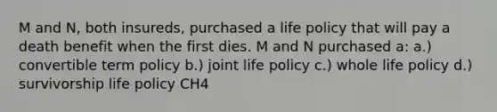 M and N, both insureds, purchased a life policy that will pay a death benefit when the first dies. M and N purchased a: a.) convertible term policy b.) joint life policy c.) whole life policy d.) survivorship life policy CH4