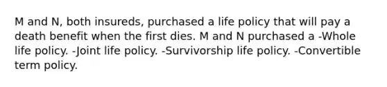 M and N, both insureds, purchased a life policy that will pay a death benefit when the first dies. M and N purchased a -Whole life policy. -Joint life policy. -Survivorship life policy. -Convertible term policy.