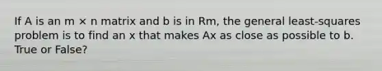 If A is an m × n matrix and b is in Rm, the general least-squares problem is to find an x that makes Ax as close as possible to b. True or False?