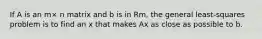 If A is an m× n matrix and b is in Rm, the general least-squares problem is to find an x that makes Ax as close as possible to b.