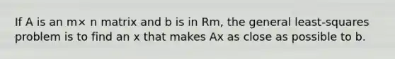 If A is an m× n matrix and b is in Rm, the general least-squares problem is to find an x that makes Ax as close as possible to b.