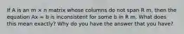 If A is an m × n matrix whose columns do not span R m, then the equation Ax = b is inconsistent for some b in R m. What does this mean exactly? Why do you have the answer that you have?