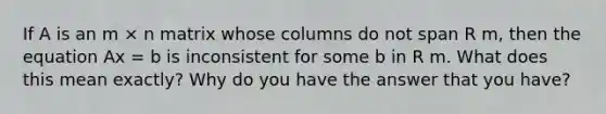 If A is an m × n matrix whose columns do not span R m, then the equation Ax = b is inconsistent for some b in R m. What does this mean exactly? Why do you have the answer that you have?