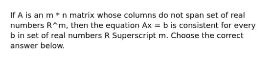 If A is an m * n matrix whose columns do not span set of real numbers R^m​, then the equation Ax = b is consistent for every b in set of real numbers R Superscript m. Choose the correct answer below.