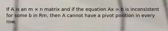 If A is an m × n matrix and if the equation Ax = b is inconsistent for some b in Rm, then A cannot have a pivot position in every row.