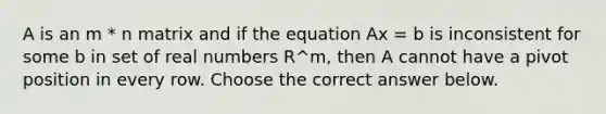 A is an m * n matrix and if the equation Ax = b is inconsistent for some b in set of real numbers R^m​, then A cannot have a pivot position in every row. Choose the correct answer below.