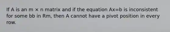 If A is an m × n matrix and if the equation Ax=b is inconsistent for some bb in Rm, then A cannot have a pivot position in every row.