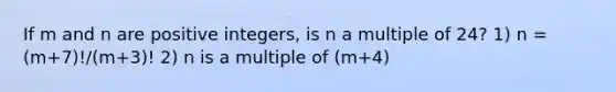 If m and n are positive integers, is n a multiple of 24? 1) n = (m+7)!/(m+3)! 2) n is a multiple of (m+4)