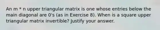 An m * n upper triangular matrix is one whose entries below the main diagonal are 0's (as in Exercise 8). When is a square upper triangular matrix invertible? Justify your answer.