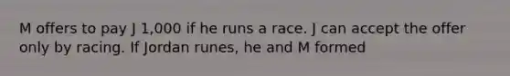 M offers to pay J 1,000 if he runs a race. J can accept the offer only by racing. If Jordan runes, he and M formed