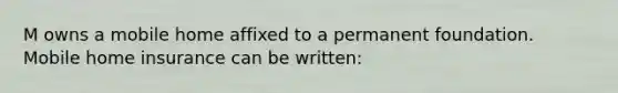 M owns a mobile home affixed to a permanent foundation. Mobile home insurance can be written: