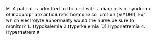 M. A patient is admitted to the unit with a diagnosis of syndrome of inappropriate antidiuretic hormone se- cretion (SIADHI). For which electrolyte abnormality would the nurse be sure to monitor? 1. Hypokalemia 2 Hyperkalemia (3) Hyponatremia 4. Hypernatremia