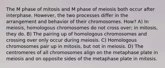 The M phase of mitosis and M phase of meiosis both occur after interphase. However, the two processes differ in the arrangement and behavior of their chromosomes. How? A) In meiosis, homologous chromosomes do not cross over; in mitosis, they do. B) The pairing up of homologous chromosomes and crossing over only occur during meiosis. C) Homologous chromosomes pair up in mitosis, but not in meiosis. D) The centromeres of all chromosomes align on the metaphase plate in meiosis and on opposite sides of the metaphase plate in mitosis.