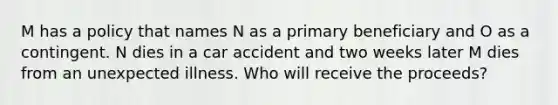 M has a policy that names N as a primary beneficiary and O as a contingent. N dies in a car accident and two weeks later M dies from an unexpected illness. Who will receive the proceeds?