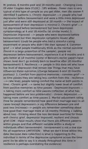 M: preloss, 6 months post and 18 months post - Changing Lives Of older Couples data (CLOC) - 185 widows - Fewer men is very typical of this type of sample as you get older, men die sooner F: identified 5 patterns 1. Chronic depression —> people who had depression before bereavement and were a little more depressed just after and were still depressed at 18 month—> the impact of bereavement of their depression is minimal 2. Chronic grief —> not depressed before bereavement but have depression symptomology at 6 and 18 months (at similar levels) 3. Depression improved —> people who were depressed before bereavement but then depression symptoms lessen after bereavement (could be people who had a stressful caring experiment or people who didn't like their spouse) 4. Common grief —> what people traditionally think as the normal outcome (found in a large proportion of the sample), people not depression before bereavement, experience it at 6 months and it gets better at 18 months) (some of Bennet's earlier papers have shown level don't go entirely back to baseline after 18 months/ bereavement) 5. Resilience —> people in this data set who have low level of depression that remain low Things that may have influences these outcomes (change between 6 and 18 months postloss): 1. Comfort from positive memories - common grief —> as time passes they are taking less comfort from this - resilience —> rate level, people taking comfort the same at both points in time - Chronic grief —> same but slightly lower level of comfort from positive memories as time passes - Depressed improves —> taking more comfort as time passes (reflection of what has happened before are less problematic) - chronic depression —> taking more comfort as time passes 2. Marital adjustment rating (how far people remembered how good their marriage was) in all cases (except depression)--> sig difference between pre and post loss (increase)—> people are remember something about how good their marriage more at 18 months Thinking + talking about loss - thinking about the loss decrease overtime for those with chronic grief, depression improved, resilient and chronic grief CON - these results show that there are different patterns within groups and that different variable within a study or individuals effect bereavement - bereavement is not a one size fits all experience LIMITATION: - What we don't know within this data (because data collection) is what is happening to the individual in terms of the depressive symptoms across the time point (to be able to say it is steady throughout this time in resilience is perhaps overstating the evidence)