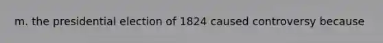 m. the presidential election of 1824 caused controversy because