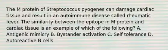 The M protein of Streptococcus pyogenes can damage cardiac tissue and result in an autoimmune disease called rheumatic fever. The similarity between the epitope in M protein and cardiac tissue is an example of which of the following? A. Antigenic mimicry B. Bystander activation C. Self tolerance D. Autoreactive B cells