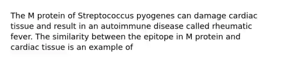 The M protein of Streptococcus pyogenes can damage cardiac tissue and result in an autoimmune disease called rheumatic fever. The similarity between the epitope in M protein and cardiac tissue is an example of